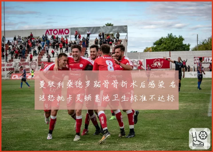 曼联利桑德罗跖骨骨折术后感染 名记怒批卡灵顿基地卫生标准不达标