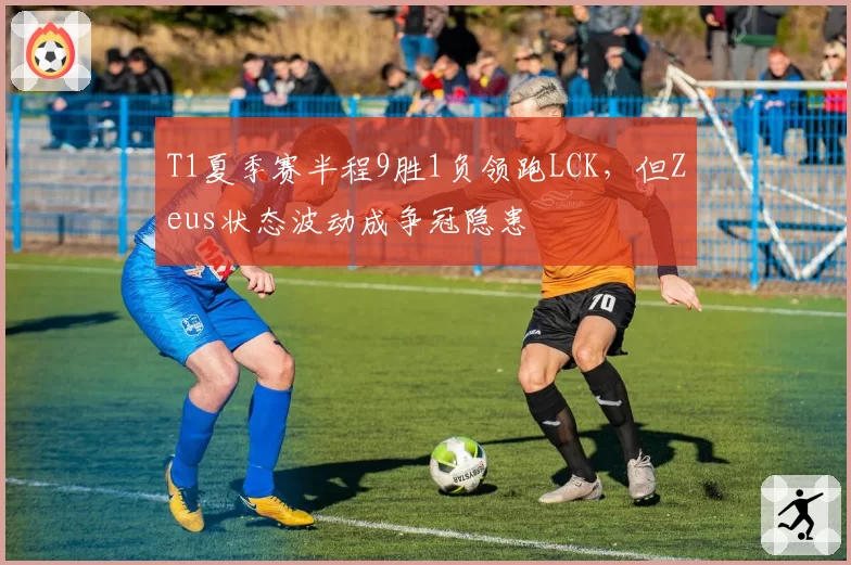 T1夏季赛半程9胜1负领跑LCK，但Zeus状态波动成争冠隐患