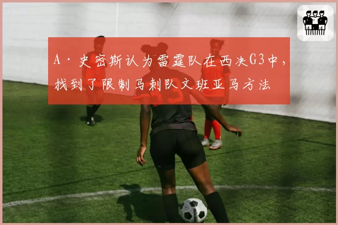 A·史密斯认为雷霆队在西决G3中，找到了限制马刺队文班亚马方法