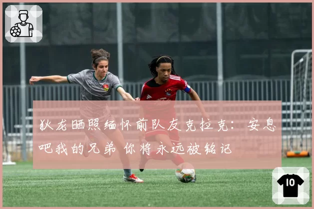 狄龙晒照缅怀前队友克拉克：安息吧我的兄弟 你将永远被铭记