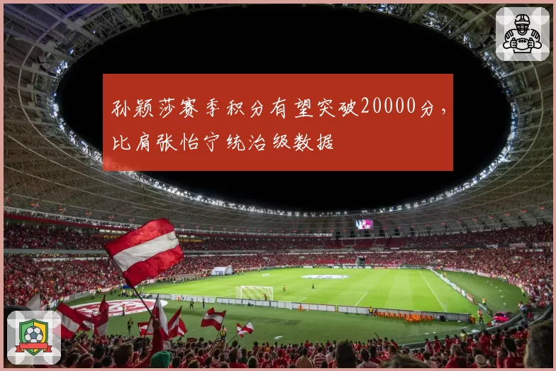 孙颖莎赛季积分有望突破20000分,比肩张怡宁统治级数据