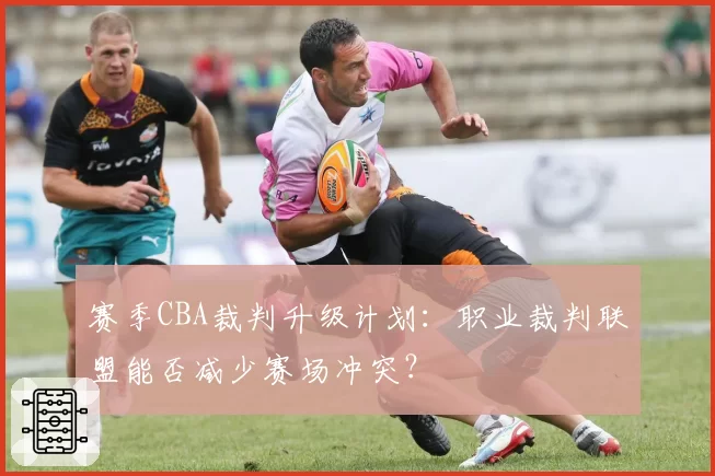 赛季CBA裁判升级计划：职业裁判联盟能否减少赛场冲突？