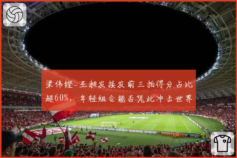 梁伟铿_王昶发接发前三拍得分占比超60%，年轻组合能否凭此冲击世界排名前十？