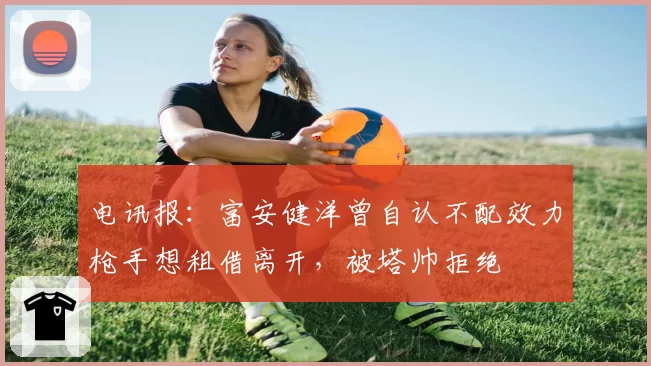 电讯报:富安健洋曾自认不配效力枪手想租借离开,被塔帅拒绝